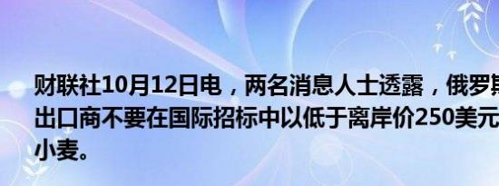 财联社10月12日电，两名消息人士透露，俄罗斯农业部建议出口商不要在国际招标中以低于离岸价250美元的价格出售小麦。