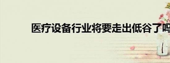 医疗设备行业将要走出低谷了吗