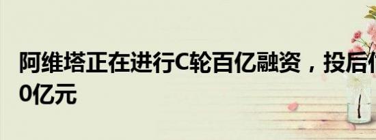 阿维塔正在进行C轮百亿融资，投后估值超300亿元