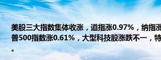 美股三大指数集体收涨，道指涨0.97%，纳指涨0.33%，标普500指数涨0.61%，大型科技股涨跌不一，特斯拉跌超8%。