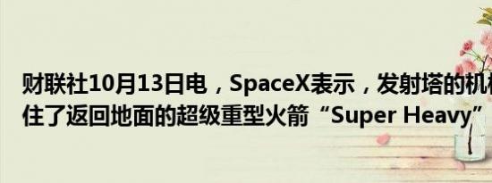财联社10月13日电，SpaceX表示，发射塔的机械臂成功夹住了返回地面的超级重型火箭“Super Heavy”。