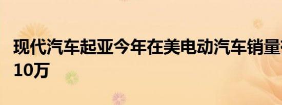 现代汽车起亚今年在美电动汽车销量有望首破10万