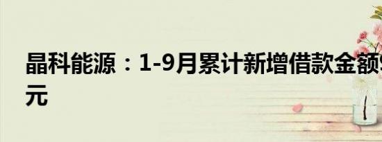 晶科能源：1-9月累计新增借款金额99.32亿元