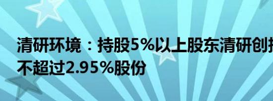 清研环境：持股5%以上股东清研创投拟减持不超过2.95%股份