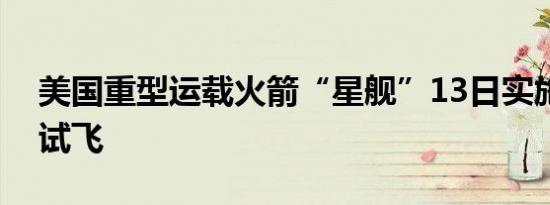 美国重型运载火箭“星舰”13日实施第五次试飞