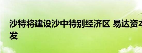 沙特将建设沙中特别经济区 易达资本联合开发