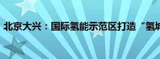 北京大兴：国际氢能示范区打造“氢城之恋”