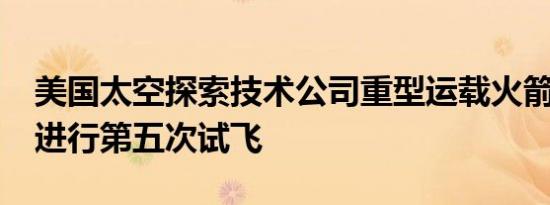 美国太空探索技术公司重型运载火箭“星舰”进行第五次试飞