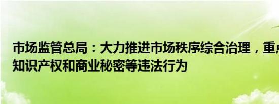 市场监管总局：大力推进市场秩序综合治理，重点整治侵犯知识产权和商业秘密等违法行为