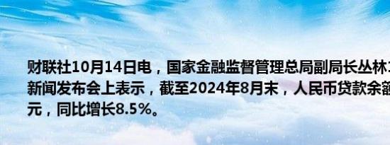 财联社10月14日电，国家金融监督管理总局副局长丛林14日在国新办新闻发布会上表示，截至2024年8月末，人民币贷款余额252.02万亿元，同比增长8.5%。