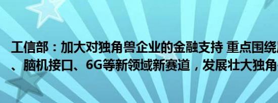 工信部：加大对独角兽企业的金融支持 重点围绕原子级制造、脑机接口、6G等新领域新赛道，发展壮大独角兽企业