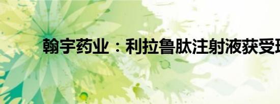 翰宇药业：利拉鲁肽注射液获受理