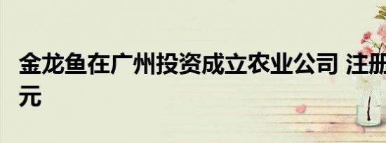 金龙鱼在广州投资成立农业公司 注册资本1亿元