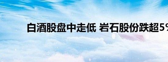 白酒股盘中走低 岩石股份跌超5%