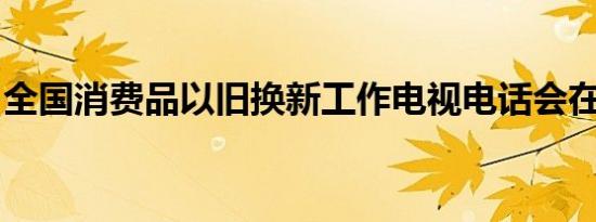 全国消费品以旧换新工作电视电话会在京召开