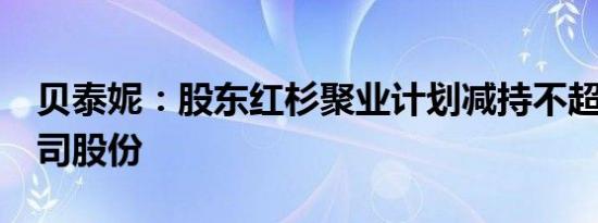 贝泰妮：股东红杉聚业计划减持不超过3%公司股份