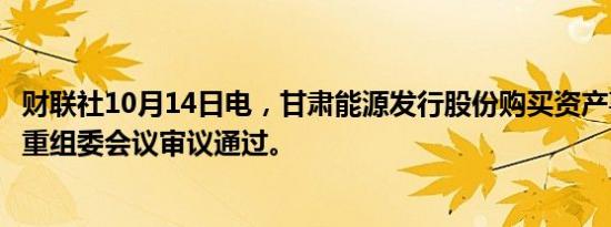 财联社10月14日电，甘肃能源发行股份购买资产事项获并购重组委会议审议通过。