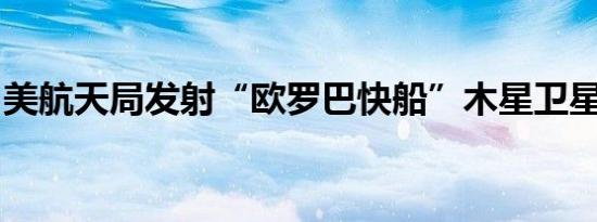 美航天局发射“欧罗巴快船”木星卫星探测器
