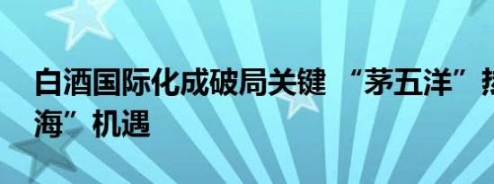 白酒国际化成破局关键 “茅五洋”热议“出海”机遇