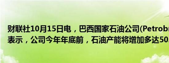 财联社10月15日电，巴西国家石油公司(Petrobras)的CEO表示，公司今年年底前，石油产能将增加多达50.5万桶/日。