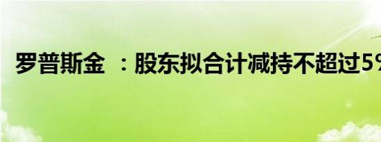 罗普斯金 ：股东拟合计减持不超过5%股份