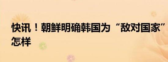 快讯！朝鲜明确韩国为“敌对国家” 详情是怎样