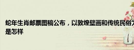 蛇年生肖邮票图稿公布，以敦煌壁画和传统民俗为灵感 详情是怎样
