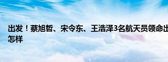 出发！蔡旭哲、宋令东、王浩泽3名航天员领命出征 详情是怎样