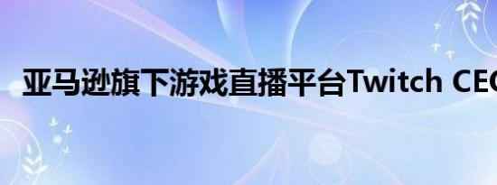 亚马逊旗下游戏直播平台Twitch CEO卸任