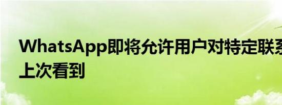 WhatsApp即将允许用户对特定联系人隐藏上次看到