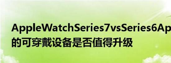 AppleWatchSeries7vsSeries6Apple最新的可穿戴设备是否值得升级