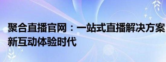 聚合直播官网：一站式直播解决方案，开启全新互动体验时代