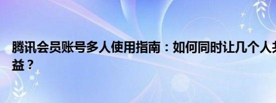 腾讯会员账号多人使用指南：如何同时让几个人共享会员权益？