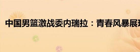 中国男篮激战委内瑞拉：青春风暴展现荣耀