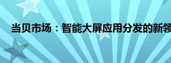 当贝市场：智能大屏应用分发的新领航者