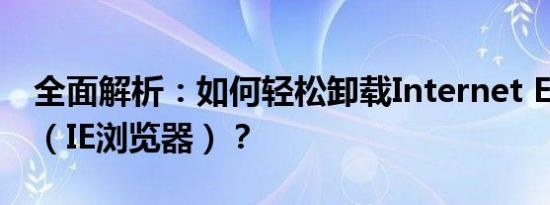 全面解析：如何轻松卸载Internet Explorer（IE浏览器）？