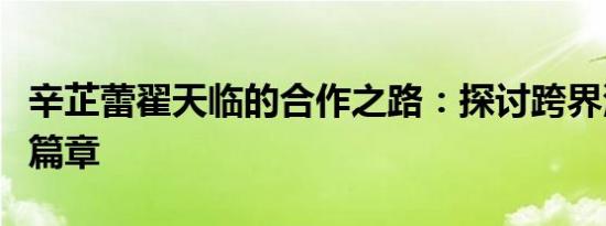 辛芷蕾翟天临的合作之路：探讨跨界演艺的新篇章