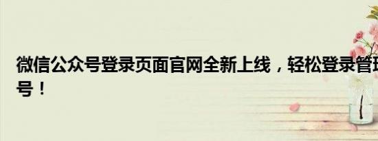 微信公众号登录页面官网全新上线，轻松登录管理你的公众号！