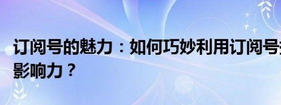 订阅号的魅力：如何巧妙利用订阅号提升品牌影响力？