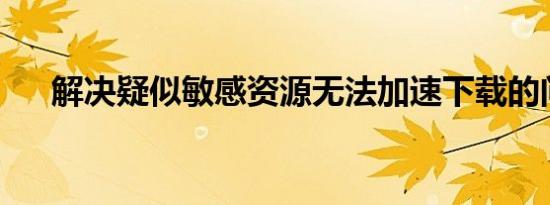 解决疑似敏感资源无法加速下载的问题