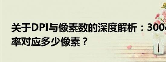 关于DPI与像素数的深度解析：300dpi分辨率对应多少像素？