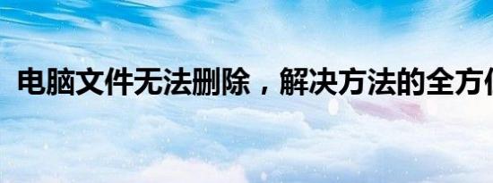 电脑文件无法删除，解决方法的全方位指南