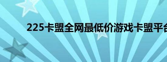 225卡盟全网最低价游戏卡盟平台