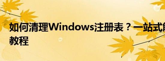 如何清理Windows注册表？一站式解决方案教程