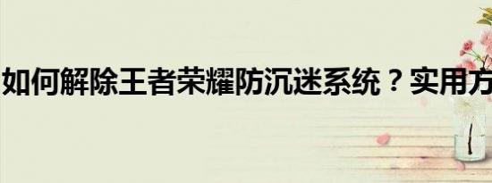 如何解除王者荣耀防沉迷系统？实用方法一览