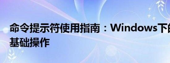 命令提示符使用指南：Windows下的命令行基础操作