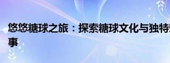 悠悠糖球之旅：探索糖球文化与独特魅力的故事