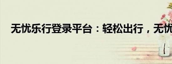 无忧乐行登录平台：轻松出行，无忧体验