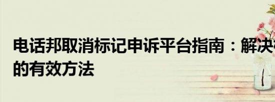 电话邦取消标记申诉平台指南：解决标记问题的有效方法