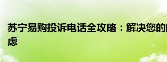 苏宁易购投诉电话全攻略：解决您的问题与疑虑